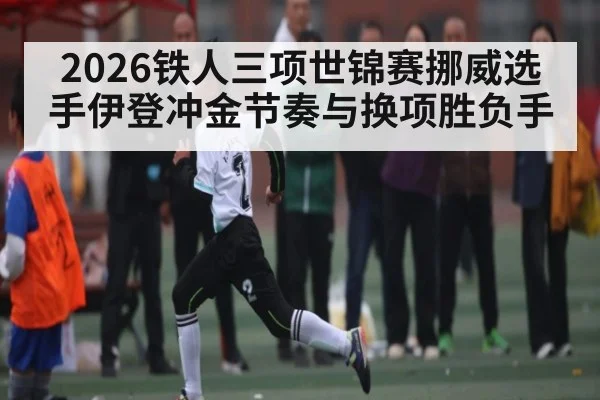 2026铁人三项世锦赛挪威选手伊登冲金节奏与换项胜负手