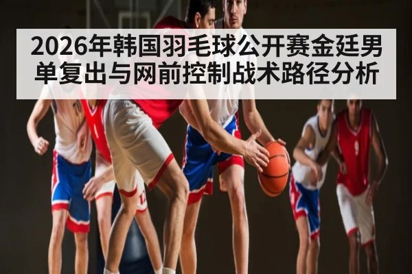 2026年韩国羽毛球公开赛金廷男单复出与网前控制战术路径分析