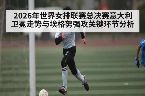 2026年世界女排联赛总决赛意大利卫冕走势与埃格努强攻关键环节分析